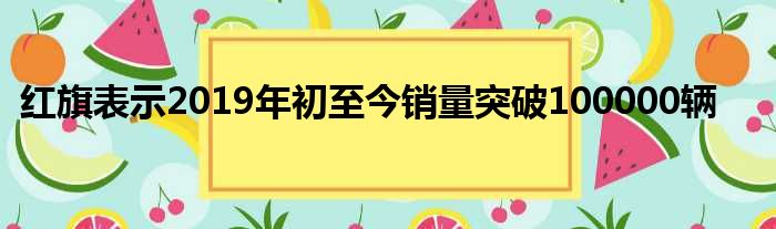 红旗表示2019年初至今销量突破100000辆