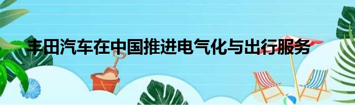 丰田汽车在中国推进电气化与出行服务