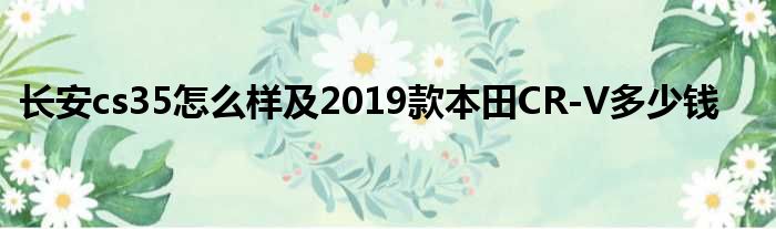 长安cs35怎么样及2019款本田CR-V多少钱