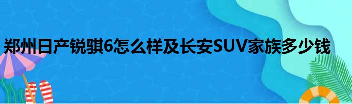 郑州日产锐骐6怎么样及长安SUV家族多少钱