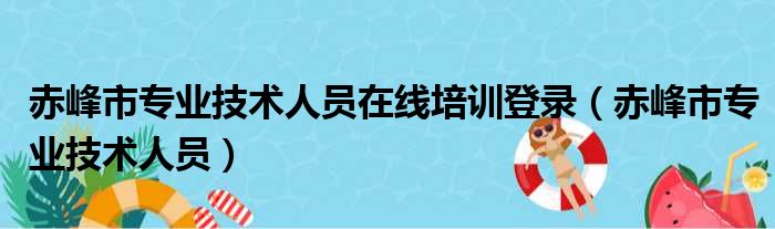 赤峰市专业技术人员在线培训登录（赤峰市专业技术人员）