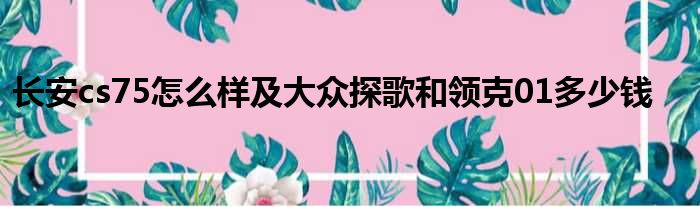 长安cs75怎么样及大众探歌和领克01多少钱