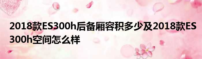 2018款ES300h后备厢容积多少及2018款ES300h空间怎么样