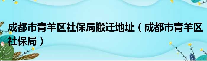 成都市青羊区社保局搬迁地址（成都市青羊区社保局）