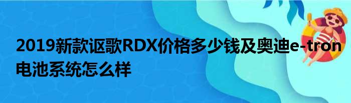 2019新款讴歌RDX价格多少钱及奥迪e-tron电池系统怎么样