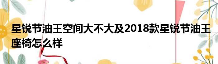 星锐节油王空间大不大及2018款星锐节油王座椅怎么样