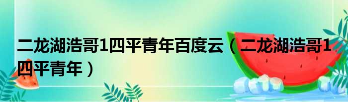 二龙湖浩哥1四平青年百度云（二龙湖浩哥1 四平青年）