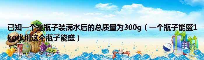 已知一个空瓶子装满水后的总质量为300g（一个瓶子能盛1kg水用这个瓶子能盛）