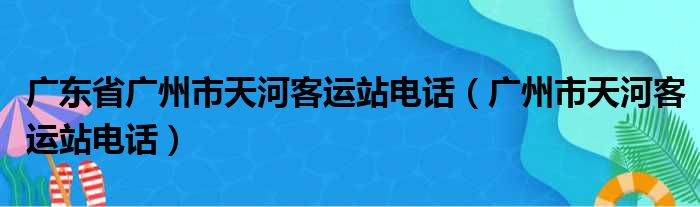 广东省广州市天河客运站电话（广州市天河客运站电话）