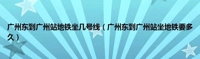 广州东到广州站地铁坐几号线（广州东到广州站坐地铁要多久）