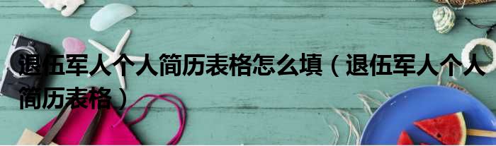 退伍军人个人简历表格怎么填（退伍军人个人简历表格）