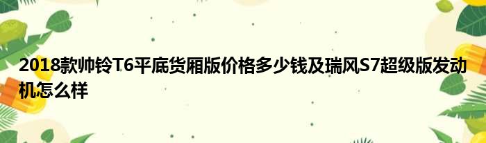 2018款帅铃T6平底货厢版价格多少钱及瑞风S7超级版发动机怎么样