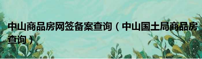 中山商品房网签备案查询（中山国土局商品房查询）