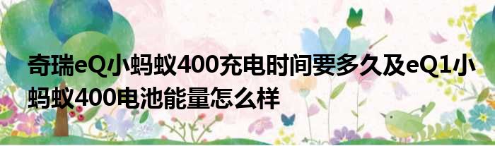 奇瑞eQ小蚂蚁400充电时间要多久及eQ1小蚂蚁400电池能量怎么样