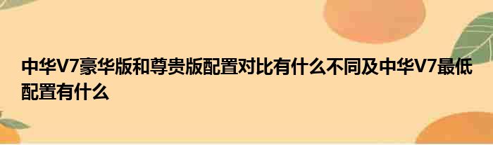 中华V7豪华版和尊贵版配置对比有什么不同及中华V7最低配置有什么