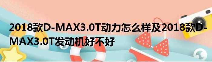 2018款D-MAX3.0T动力怎么样及2018款D-MAX3.0T发动机好不好