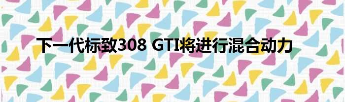 下一代标致308 GTI将进行混合动力