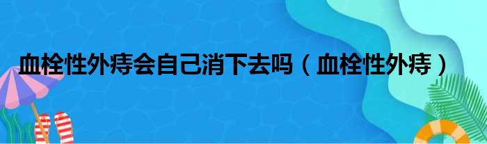 血栓性外痔会自己消下去吗（血栓性外痔）