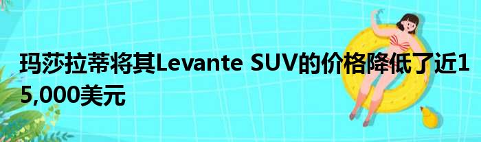 玛莎拉蒂将其Levante SUV的价格降低了近15,000美元