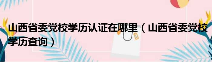 山西省委党校学历认证在哪里（山西省委党校学历查询）