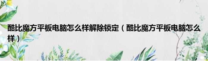 酷比魔方平板电脑怎么样解除锁定（酷比魔方平板电脑怎么样）