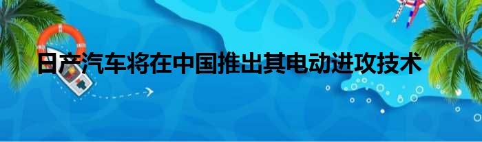 日产汽车将在中国推出其电动进攻技术