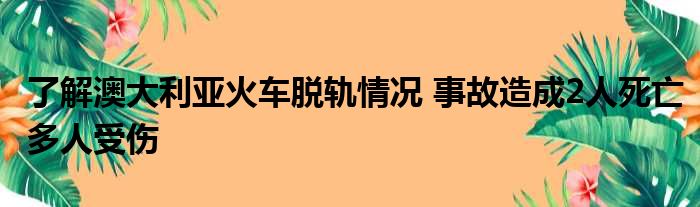 了解澳大利亚火车脱轨情况 事故造成2人死亡多人受伤