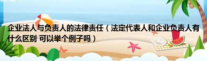 企业法人与负责人的法律责任（法定代表人和企业负责人有什么区别 可以举个例子吗）