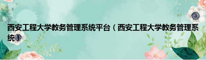 西安工程大学教务管理系统平台（西安工程大学教务管理系统）