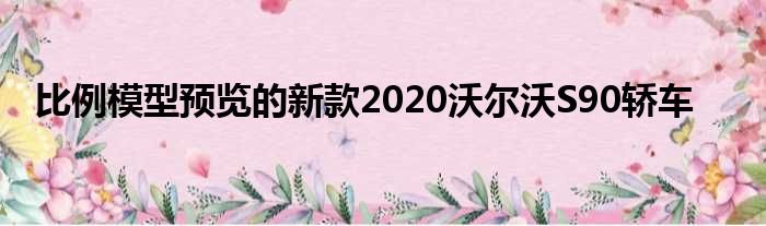 比例模型预览的新款2020沃尔沃S90轿车