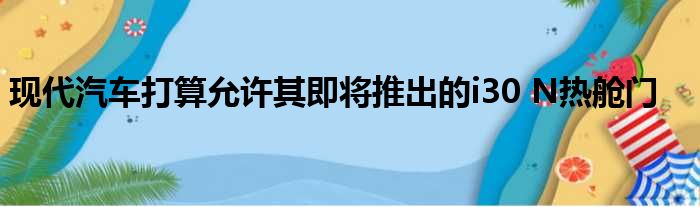 现代汽车打算允许其即将推出的i30 N热舱门