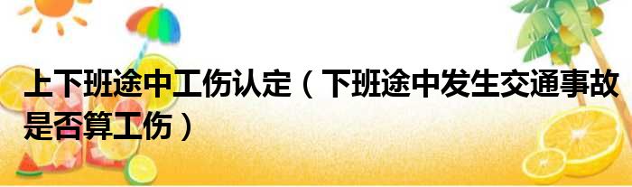 上下班途中工伤认定（下班途中发生交通事故是否算工伤）