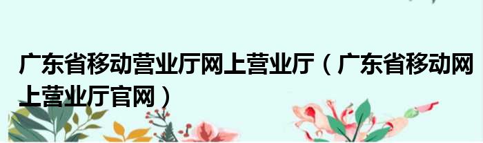 广东省移动营业厅网上营业厅（广东省移动网上营业厅官网）