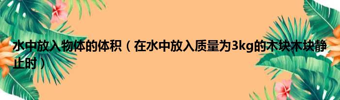 水中放入物体的体积（在水中放入质量为3kg的木块木块静止时）