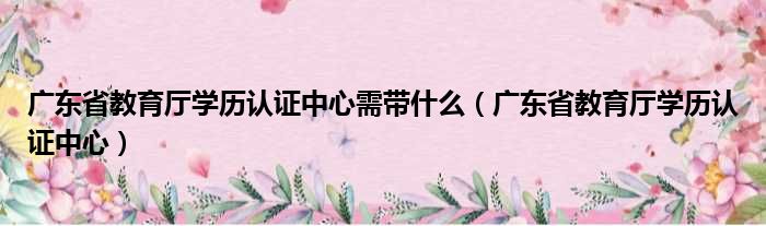 广东省教育厅学历认证中心需带什么（广东省教育厅学历认证中心）