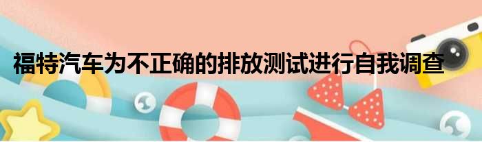 福特汽车为不正确的排放测试进行自我调查