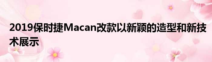 2019保时捷Macan改款以新颖的造型和新技术展示