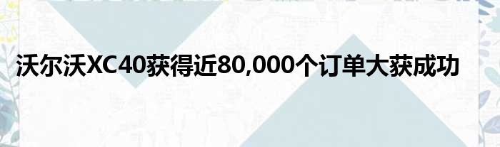 沃尔沃XC40获得近80,000个订单大获成功