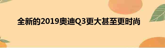 全新的2019奥迪Q3更大甚至更时尚