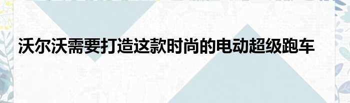 沃尔沃需要打造这款时尚的电动超级跑车