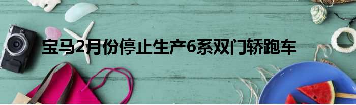 宝马2月份停止生产6系双门轿跑车