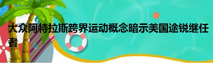 大众阿特拉斯跨界运动概念暗示美国途锐继任者