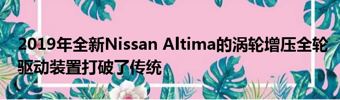 2019年全新Nissan Altima的涡轮增压全轮驱动装置打破了传统