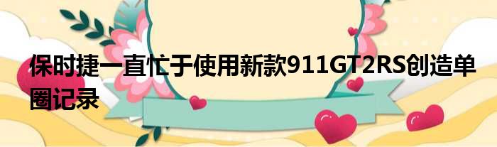 保时捷一直忙于使用新款911GT2RS创造单圈记录