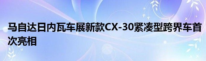 马自达日内瓦车展新款CX-30紧凑型跨界车首次亮相