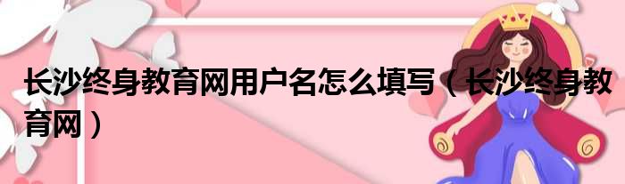 长沙终身教育网用户名怎么填写（长沙终身教育网）