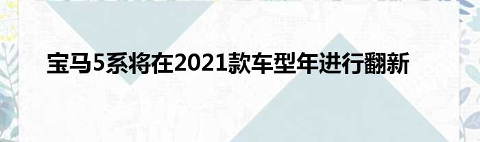 宝马5系将在2021款车型年进行翻新