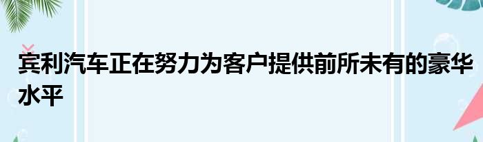 宾利汽车正在努力为客户提供前所未有的豪华水平