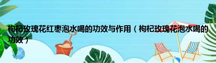 枸杞玫瑰花红枣泡水喝的功效与作用（枸杞玫瑰花泡水喝的功效）