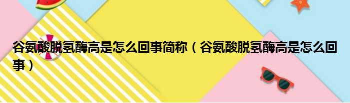 谷氨酸脱氢酶高是怎么回事简称（谷氨酸脱氢酶高是怎么回事）